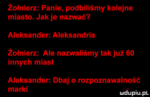 żołnierz panie podbiliśmy kolejne miasto. jak je nazwać aleksander aleksandria żołnierz ale nazwaliśmy tak już so innych miast aleksander dbaj o rozpoznawalność mark