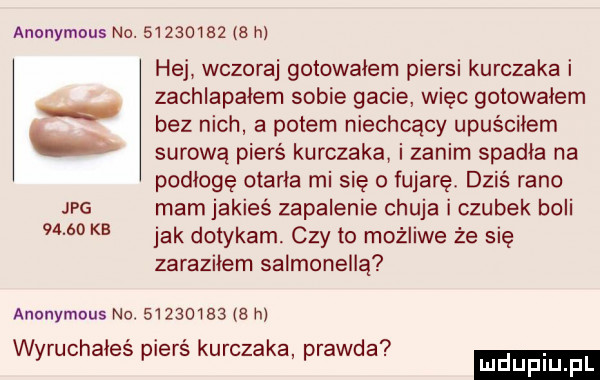 anonymous no.            h hej wczoraj gotowałem piersi kurczaka i zachlapalem sobie gacie więc gotowalem bez nich a potem niechcący upuściłem surową pierś kurczaka i zanim spadła na podłogę otarła mi się o fujaręt dziś rano jpg mamjakies zapalenie chuja i czubek boli       kb jak dotykam czy to możliwe że się zaraziłem salmonellą anonymous no.      l     h. abakankami. wyruchałes piers kurczaka prawda