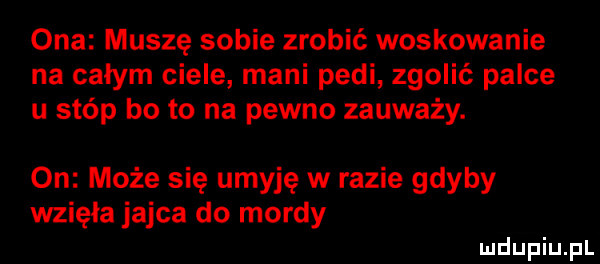 ona muszę sobie zrobić woskowanie na całym ciele mani peli zgolić palce u stóp bo to na pewno zauważy. on może się umyję w razie gdyby wzięła jajca do mordy