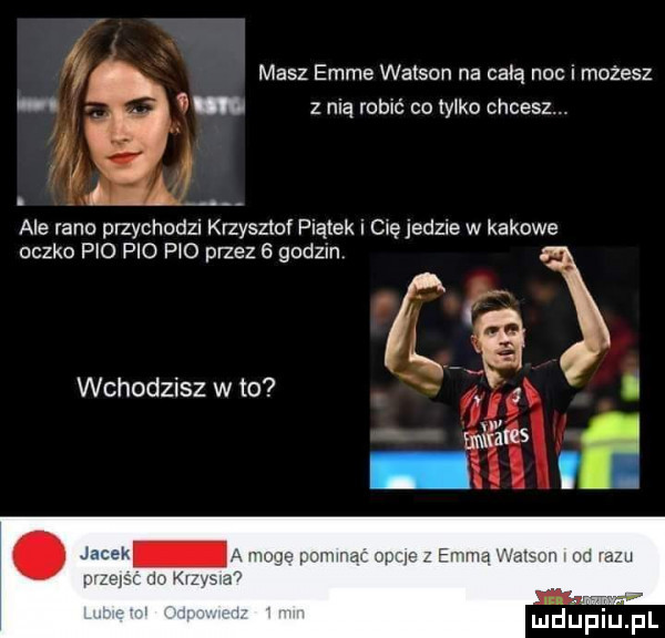 i masz emme watson na całą nac i możesz.   z nią robić co tylko chcesz. i x w. aaa ą ale rano przychodzi krzysztof platek i on jedzie w kacowe oczko pio pio p   przez   godzin wchodzisz w to w wm. fv m