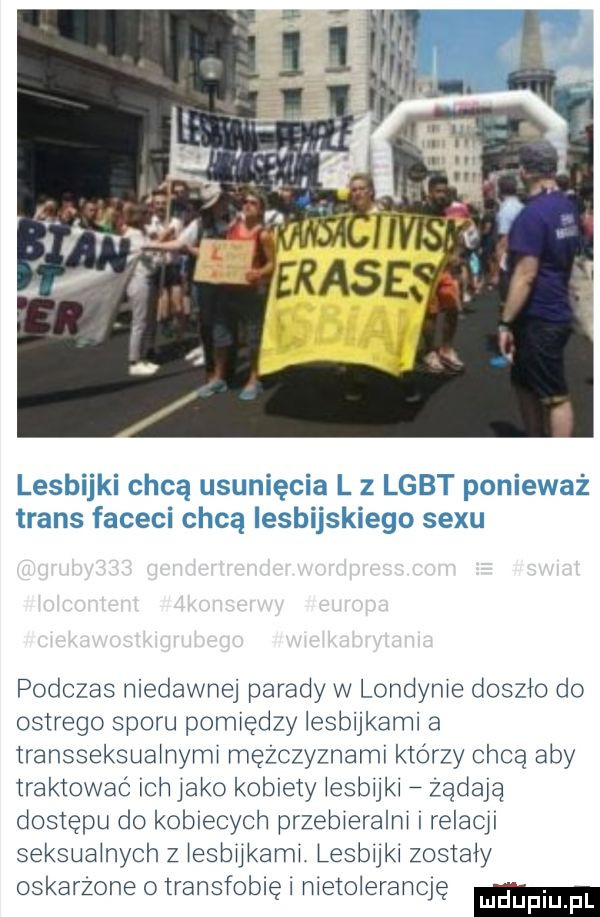 lesbijki chcą usunięcia l z lgbt ponieważ trans faceci chcą iesbijskiego sexu podczas niedawnej parady w londynie doszło do ostrego sporu pomiędzy lesbijkami a transseksualnymi mężczyznami którzy chcą aby traktować ich inko kobiety iesbijki zadają dostępu do kobiecych przebieralni relacji seksualnych z iesbiikami lesbijki zostały oskarzone transfobięi nieioierancię