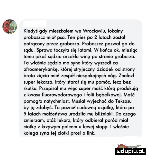 kiedyś gdy mieszkalem we wractawiu lokalny proboszcz miot psa. ten pies po   latach został potrącony przez grabarza. proboszcz pozwat go do sądu sprawa toczyła się latami. w końcu ok. miesiąc temu jakaś sędzia orzekła winę po stronie grabarza. to właśnie sędzia ma syna który wyszedl za atraamerykankę które stryjeczny dziadek od strony brata zięcia miot zespót niespokojnych nóg. znalazt super lekarza który starat się mu pomóc lecz bez skutku. przepisat mu więc super maść którą produkują z kwasu fluorowodorowego i folii bąbelkowej. maść pomogła natychmiast. musiał wyjechać do teksasu by ją zdobyć. ta poznał cudowną awiatkę która po   latach matźeństwa urodziła mu bliźniaki. do czego zmierzam. otóż lekarz który odbiorat poród miot ciotkę z krzywym palcem u lewej stopy. i właśnie kolega syna te ciotki prosi   link. ludupl