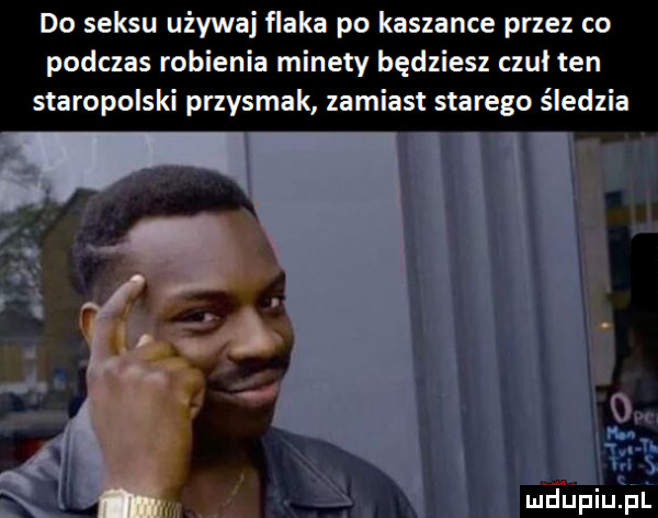 do seksu używaj flaka po kaszance przez co podczas robienia minety będziesz czul ten staropolski przysmak zamiast starego śledzia mdupiufﬁl