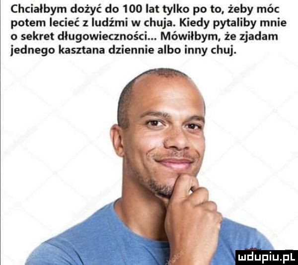 chciałbym dożyć do     lat tylko po to żeby móc potem lecieć z ludźmi w chuja. kiedy pytaliby mnie o sekret długowieczności. mówiłbym że zjadam iednego kasztana dziennie albo inny chuj