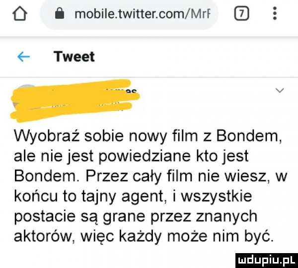 o mobile twitter com mri. tweet wyobraź sobie nowy film z bondem ale niejest powiedziane kto jest bondem. przez cały film nie wiesz w końcu to tajny agent i wszystkie postacie są grane przez znanych aktorów więc każdy może nim być. ludu iu. l