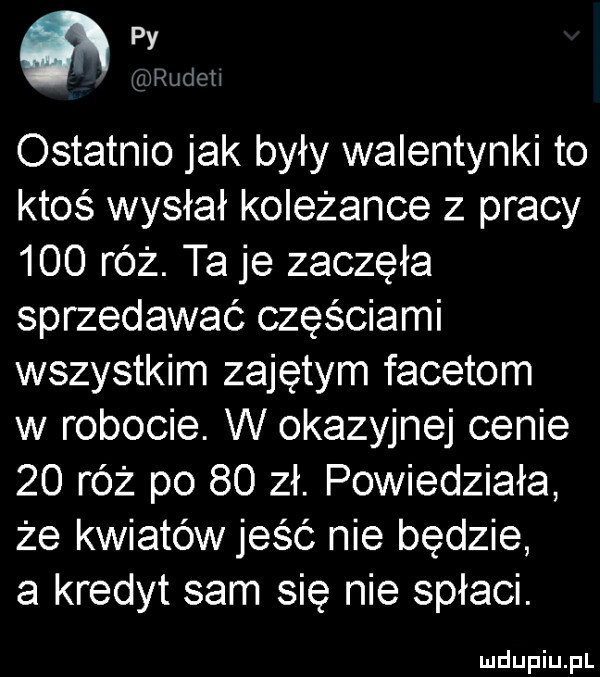 widm ostatnio jak były walentynki to ktos wysłał koleżance z pracy     róż. ta je zaczęła sprzedawać częściami wszystkim zajętym facetom w robocie. w okazyjnej cenie    róż po    zł. powiedziała że kwiatów jeść nie będzie a kredyt sam sie nie spłaci