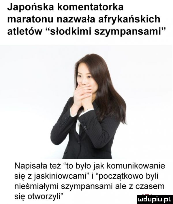 japońska komentatorka maratonu nazwała afrykańskich atletów słodkimi szympansami napisała też to było jak komunikowanie się zjaskiniowcami i początkowo byli nieśmiałymi szympansami ale z czasem się otworzyli