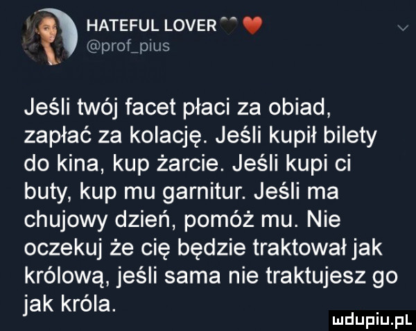 hateful lover profjius jeśli twój facet płaci za obiad zapłać za kolację. jeśli kupil bilety do kina kup żarcie. jeśli kupi ci buty kup mu garnitur. jeśli ma chujowy dzień pomóż mu. nie oczekuj że cię będzie traktowaljak królową jeśli sama nie traktujesz go jak króla. mduplu pl