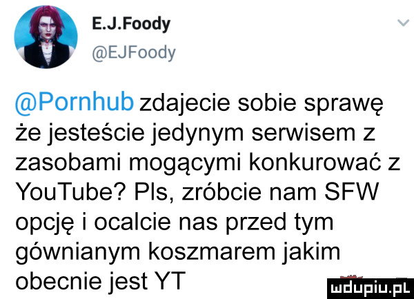 e j fondy ejfoody pornhub zdajecie sobie sprawę że jesteście jedynym serwisem z zasobami mogącymi konkurować z youtube pis zróbcie nam saw opcje i ocalcie nas przed tym gównianym koszmarem jakim obecnie jest yt