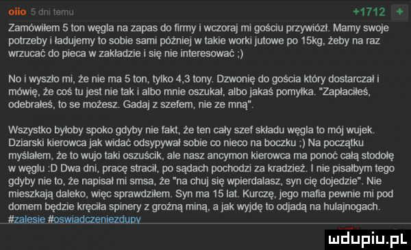 nih. m      zamownem   on węgla na zapas do ﬁrmy i wczoraj rm gnscnu pfzywmzc. mamy swnle pwzebyi ładujemy lo sume sami później w wsie worki jutowe po   kg. żeby na raz wrzucać da pie   w układzie i mę nie imeresmc no iwyszk rm. ze me ma   lon iylko     may. dzwonię do gościa który dus arczałi mówię że ms lem nie tak albo mnie oszukał albo lałaś pomyłka zsmacileś. odebrałeś lo se mozesz. gada z szalem nie ze mna wszystko by oby shake gdyby nie fakt że ten cały sie składu węgla to mi wujek dzlarskl helowca lak wma odsypywal sobie co mem na boczku na mam myślałem że io wuja raku oszusclk. ale nasz ancymon kierowca ma ponoc całą stowe w węglu d dwa dm pradę men po sądach pochodzi za kradzież me pisałbym rega gdyby nie a ze napisal ms sasa że na chu snę wpnemamsz syn uę dojedzie nie mleszkajq daleko. więc sprawdznem. syn ma    lat. kurdę. pace maﬁa pewne ml pod domem będzie kręciła sumery z groźną miną. a jak wyjdę w odjadą na hulajnogach zatesle mswnaduememuny mjupiupl