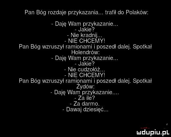 pan bóg rozdaje przykazania. trafił do polaków daję wam przykazanie. jakie. nie kradnij. nie chcemyi pan bóg wzruszył ramionami poszedl dziej. spotka holendrów daję wam przykazanie. jakie. nie cudzolóz. nie chcemyi pan bóg wzruszył ramionami poszedl dziej. spotka z-dów. daję wam przykazanie. za ice  za darmo. abakankami dawaj dziesięć