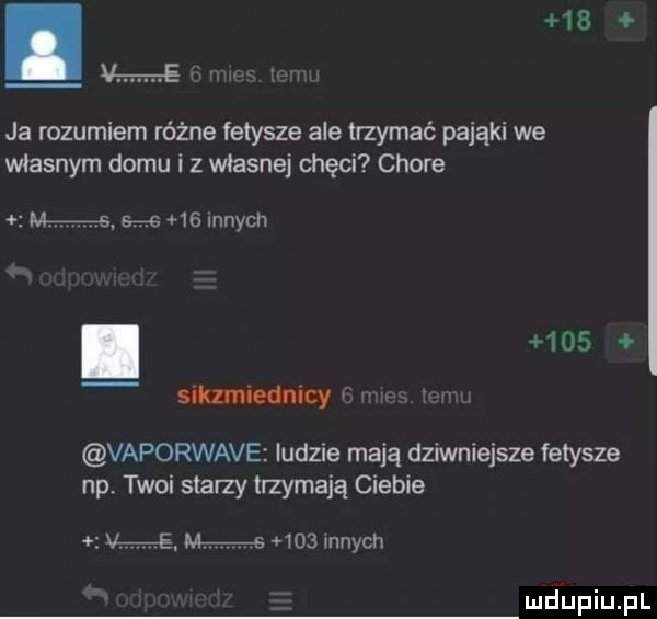 ja rozumiern różne fetysze ale trzymać pająki we własnym domu i z własnej chęci chore m s        innych.     siklmiednicy vaporware ludzie mają dziwniejsze fetysze np. twoi stany trzymają ciebie he. m s      mnich mdﬁpiupl