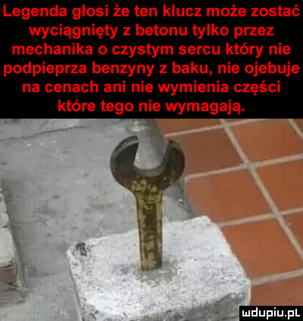 legenda głosi że ten klucz może zostać wyciągnięty z betonu tylko przez mechanika o czystym sercu który nie podpieprza benzyny z baku nie ojebuje na cenach ani nie wymienia części które tego nie wymagają. la. gi ludu iu. l