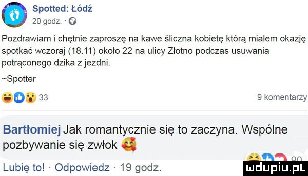 spotted łódź    godz o pozdrawiam i chętnie zaproszę na kawe śliczna kobietę która mialem okazję spotkać wczoraj       okolo    na ulicy złotno podczas usuwania potrąconego dzika z iezdni spotter o.      komentarzy bartlomiej jak romantycznie się to zaczyna. wspólne pozbywanie się zwłok. lunięto odpowiedz    godz