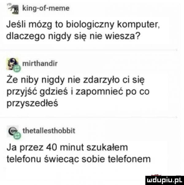 a king of mime jeśli mózg to biologiczny komputer. dlaczego nigdy się nie wiesza mkmandir że niby nigdy nie zdarzyło ci się przyjść gdzieś i zapomnieć po co przyszedłeś thetallesthobbi ja przez    minut szukałem telefonu świecąc sobie telefonem