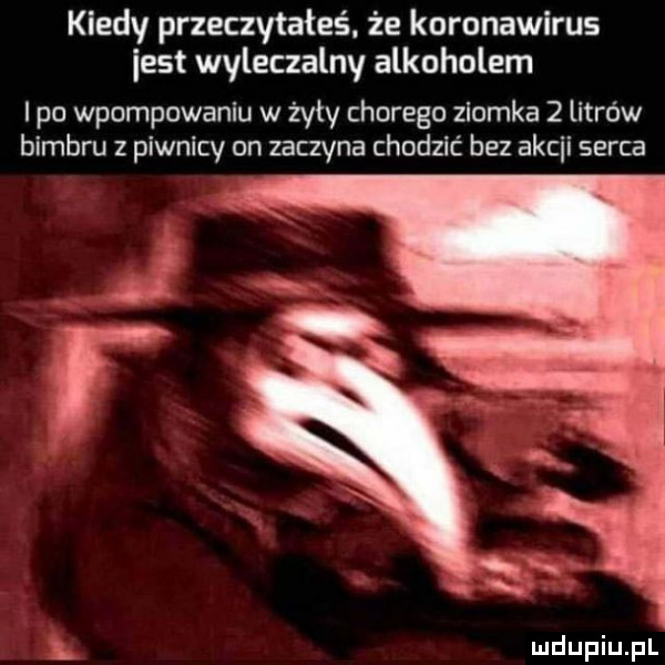 kiedy przeczytałeś. że koronawirus est wyleczalny alkoholem po wpompowaniu w żyły chorego zlomka   litrów bimbru z piwnicy on zaczyna chodzić bez ascii serca