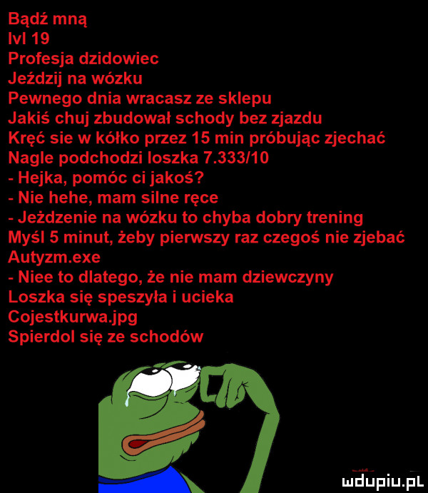 bądź mną lal    profesja dzikowiec jeździj na wózku pewnego dnia wracasz ze sklepu jakiś chuj zbudowal schody bez zjazdu kręć sie w kalko przez    min próbując zjechać nagle podchodzi loszka      i o hejka pomóc ci jakoś nie hebe mam silne ręce jeżdżenie na wózku to chyba dobry trening myśl   minut żeby piensty raz czegoś nie zjebać autyzm exe nice to dlatego że nie mam dziewczyny loszka się speszyla i ucieka cojestkurwajpg spierdol się ze schodów mhiniupl