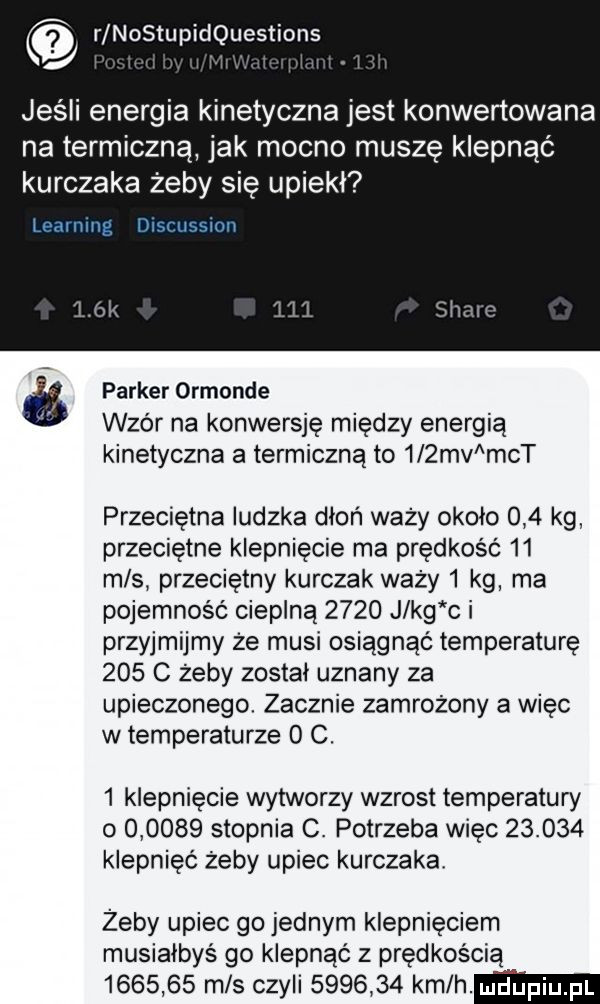 r nostupidquestions. jeśli energia kinetyczna jest konwertowana na termiczną jak mocno musze klepnąć kurczaka żeby się upiekł learning discussion parker ormonde wzór na konwersję między energią kinetyczna a termiczną to    mv ch przeciętna ludzka dłoń waży około     kg przeciętne klepnięcie ma prędkość    m s przeciętny kurczak waży   kg ma pojemność cieplną      j kg c i przyjmijmy że musi osiągnąć temperaturę     c żeby został uznany za upieczonego. zacznie zamrożony a więc w temperaturze   c.   klapnięcie wytworzy wzrost temperatury          stopnia c. potrzeba więc        klepnięć żeby upiec kurczaka żeby upiec go jednym klepnięciem musiałbyś go klepnąć z prędkością         m s czyli         kam