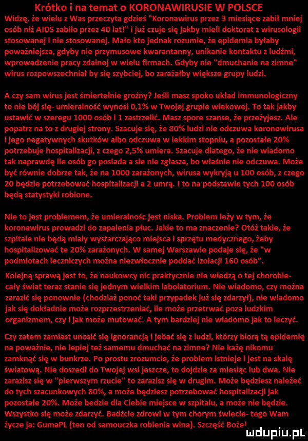 krótko i na temat o koronawirusie w polsce widzę ie wielu z was przemywa gdzieś knmnawirus przez a miesiaze zabil mniej amb niz mus zabiło przez lo lazi i lai czuje się jakby mieli dniami z unrusoiogii slosowanei i nie sławnej. malo ici jednak rozumie ze epidemia bylaby powainiejszo. gdyby nie przymusowe kwaraniarmy unikanie kocku z ludzmi wprowadzenie pracy zdabrej wwieiu nnnaeb. gdyby nie dmucliznie na zimne wirus iozpawszedmial by się szybciej. bo amzaiby wieksze grupy ludzi. a czy sam wirus idu émiertemie grainy jeśli masz słoka uli d immuiinlogiczliy io nie bój slq umiemlnuść wynosi       w tfuj ej grupie wiekowej. tu idk jakby ulwie mung meo osob   xasmelic. masz spore zanie źe przeżyjesz. ale pacam na to z dniglei szrony. szaoije ale że sax ludzi nie odczuwa kurunowlriiu i jego nepwwnvdl skutków albo oduuum w lekkim stopniu powstałe    potrzebuje hospitalized z czego      umlen. sucule dlatego że nie wiadomo idk naprawde ile osób go posiada a sie nie mam bo właśnie e odczuwa. może być równie dobrze tak. że na muli zarażonym winna wykryli u ma osób z czego ze będzie pomebowae hnspihlizacli a urim. oo na podstawie my. mu osób bada simsyki robione. nie io jest prnbiemem ze umieulnośc jest niska. problem iany w zbm że bnronawirus prowadzi do zapalenia plus. iacie w ma znaczenie moz takie. że szpiiaie nie beda mialy wvstivuaiqm miejsu isprzeiu medycznąo zeby huspiuiizowaom mas nizinnych. w same warszawie podaje się źe w pndmioucll iemizzyzb mocna niezwlocznie poddać izolacji     m. kolejna sprawa jus ro ze naukowcy nil praktycznie nie wiedza o tej oborowie eaiy swiaz ten stanie sie jednym wlelklm iaboiaroriu. nie wiadomo. czy można zarazić się palm ﬁe jciiodbiai ponoć uli przypadek j się zdarzyc nie wiadomo jak się dokladnie mnie rozprzestrzenia może przetrwać poza ludzkim organimlem czy i jak może mutwila. a zbm bardziej nru wiadomo jak io inuyć. czy znam zamiast ugasić się ignorancja ijebać się zludzi klany biorą za epidemię na poważnie nie lepiej mi samemu dmuchać od zimne hi nikomu zamknąć się w bunkrze. po prestu muftie że problem rsmieje i jest na skalę światowa. nice doszedl do oniei mi jeszcze to dojdzie za miesiąc lub dwa. nie zacisz się w pierwszym nude to mess się w drugim. może quzlm należeć du rieli szacunkowych am a może będziesz pmehwwić hospitalizacji jak parasoli   . mnie bodzia dla cieśla miejwd w szmalu może nie będzie. stystlm się mnie miny. sad-zie zdrowi w tym chorym świecie tego wam żynu a guma. ten od sarriouiziia robienia wina. szczęść spie. iaidupiu il