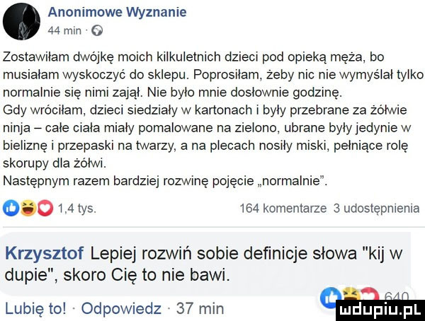 anommowe wyznaje    nin o zostawilam dwójkę mo ch kilkuletnich dzieci pod opieką meza. bo mus adam wyskoczyć do sklepu. poprosilam zeby nic nie wymyslal tylko normalnie się nimi zalal. nie bylo mnie dosłownie godzinę. gdy wróciłam dzieci siedziały w kanonach i były przebrane za zolwie ninja cale ciala mialy pomalowane na zielono ubrane byly jedynie w bieliznę i przepaski na twarzy a na plecach nosiły miski pełniące rolę skorupy dla zolwi. następnym razem bardziej rozwinę pojęcie normalnie.         tys.     komentarze   udostępnienia krzysztof lepiej rozwiń sobie deﬁnicje slowa kij w dupie skoro cię to nie bawi. lubię to. odpowiedz    min