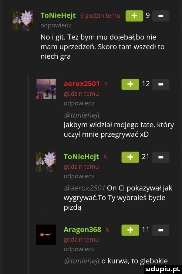 ą. tuniehejt  g dzmtemu   ohp jw m no i git. tez bym mu dojebał bo nie mam uprzedzeń. skoro tam wszedł to niech gra. cli aerox          godzin emu orumwwd ton ehéyt jakbym widział mojego tate kłów uczył mnie przegrywać xd toniehejts    godzin emu ormnwwdz aar  x      on ci pokazywał jak wygrywaćto ty wybrałeś bycie pezdą aragon         godzin emu odpraw wiz mmehe r o kurwa to glebokie