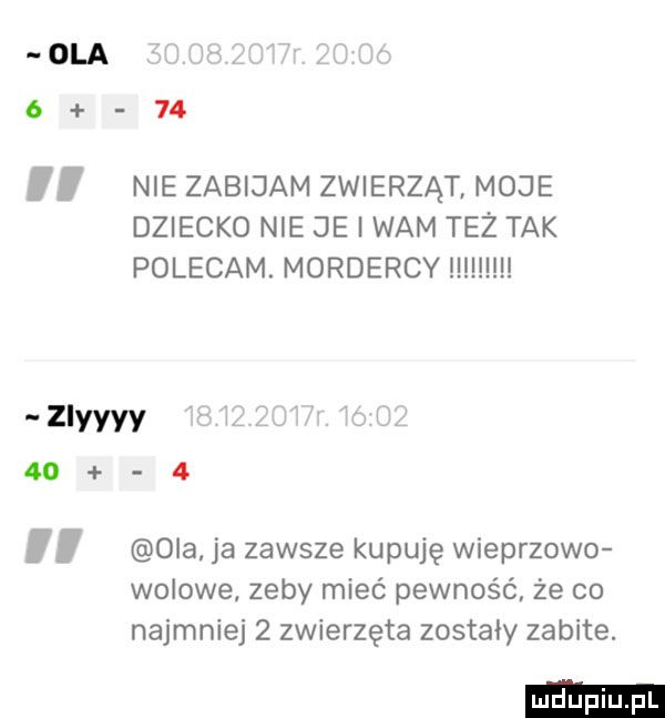 ola i        nie zabijam zwierząt moje dziecko nie je i wam też tak polecam. mordercy mucu zlyyyy i      oba ja zawsze kupuję wieprzowo wolowe zeby mieć pewność że co najmniej   zwierzęta zostały zabite