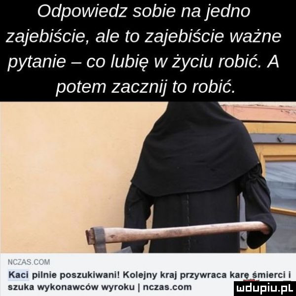 odpowiedz sobie na jedno zajebiście ale to zajebiście ważne pytanie co lubię w życiu robić. a potem zacznij to robić. i ma kaci pilnie poszukiwani kolejny kraj przywraca karęmśmierci i szuka wykonawców wyroku nczas com