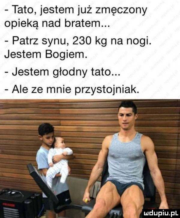 tato jestem już zmęczony opieką nad bratem. patrz synu     kg na nogi. jestem bogiem. jestem głodny tato. ale ze mnie przystojniak