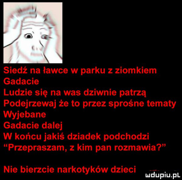 siedź na ławce w parku z ziomkiem gadacie ludzie się na was dziwnie patrzą podejrzewaj że to przez sprośne tematy wyjebane gadacie dalej w końcu jakiś dziadek podchodzi przepraszam z kim pan rozmawia nie bierzcie narkotyków dzieci. mduplu pl