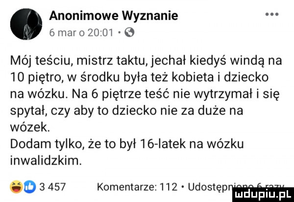 anonimowe wyznanie.   maro         mój teściu. mistrz taktu jechał kiedyś windą na    piętro w środku była też kobieta i dziecko na wózku. na   piętrze teść nie wytrzymał i się spytał czy aby to dziecko nie za duże na wózek dodam tylko że to był    iatek na wózku inwalidzkim o       komentarze     udostę mduplu pl