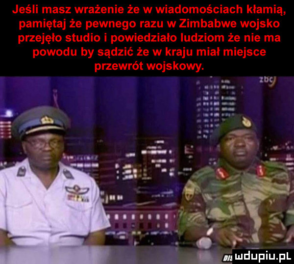 jeśli masz wrażenie że w wiadomościach kłamią pamiętaj że pewnego razu w zimbabwe wojsko przejęło studio i powiedziało ludziom że nie ma powodu by sądzić że w kraju miał miejsce przewrót wojskowy. m
