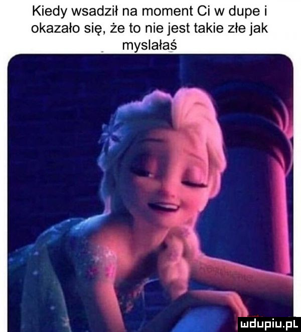 kiedy wsadził na moment ci w dupe i okazało się że to niejest takie złe jak myślałaś u jdupiupl