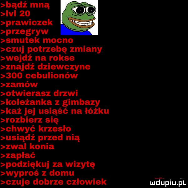 bądź mną ici    prawiczek przegryw smutek mocno c u potrzebę zmiany wejdź na rokse znajdź dziewczyne     cebulionów zamów otwierasz drzwi koleżanka gimbazy każ je usiąść na łóżku rozbierz się chwyć krzesło usiądź przed nią zwal konia zapłać podziękuj za wizytę wypros domu czuje dobrze czlowiek meupiupl