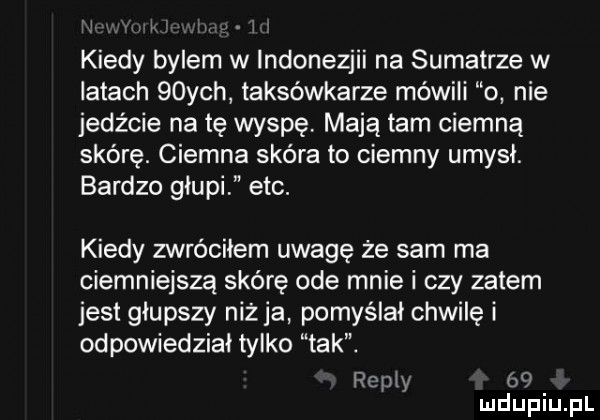 j v i i kiedy bylem w indonezjii na sumatrze w latach   ych taksówkarze mówili o nie jedźcie na tę wyspę mają tam ciemną skórę. ciemna skóra to ciemny umysł. bardzo głupi ebc. kiedy zwróciłem uwagę że sam ma ciemniejszą skórę ode mnie i czy zatem jest głupszy niż ja pomyślał chwilę i odpowiedzial tylko tak. repry