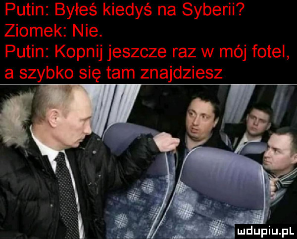 putin byłeś kiedyś na syberii ziomek nie. putin kopnij jeszcze raz w mój fotel a szybko się tam znajdziesz