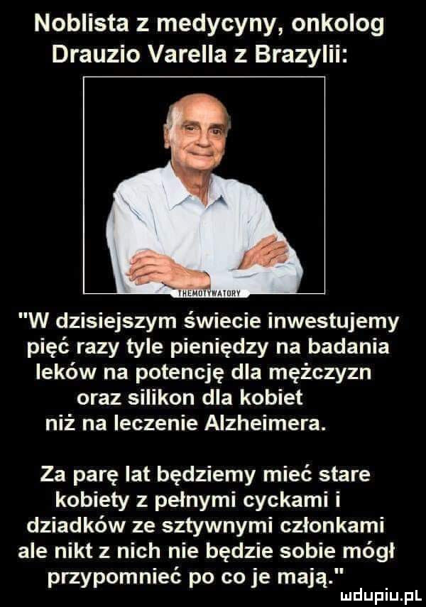 noblista z medycyny onkolog drauzio varella z brazylii i mmm v mew w dzisiejszym świecie inwestujemy pięć razy tyle pieniędzy na badania leków na potencję dla mężczyzn oraz silikon dla kobiet niż na leczenie alzheimera. za parę lat będziemy mieć stare kobiety z pełnymi cyckami i dziadków ze sztywnymi czlonkami ale nikt z nich nie będzie sobie módl przypomnieć po co je mają