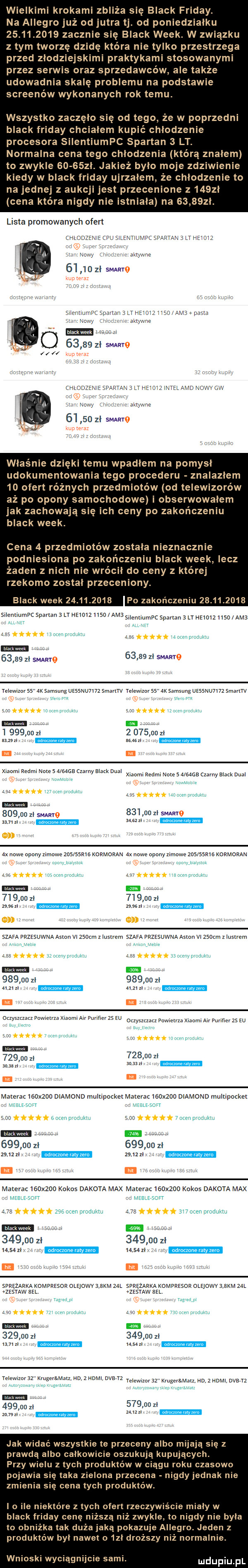 wielkimi krokami zbliża się black friday. na allegro już od jutra tj. od poniedzialku            zacznie się black wiek. w związku z tym tworzę dzidę która nie tylko przestrzega przed zlodziejskimi praktykami stosowanymi przez serwis oraz sprzedawców ale także udowadnia skalę problemu na podstawie screenów wykonanych rok temu. wszystko zaczęło się od tego że w poprzedni black friday chcialem kupić chlodzenie procesora silentiumpc spartan   lt. normalna cena tego chlodzenia którą znalem to zwykle       l. jakież bylo moje zdziwienie kiedy w black friday ujrzalem że chlodzenie to na jednej z aukcji jest przecenione z   zl cena która nigdy nie istniala na       l. lista promowanych ofert nie cpj leelvllelplzszarnn lt ehm kr le    zl smug nadam       zl swing partav   l e c z wow lat ma       zl swing wlasnie dzięki temu wpadłem na pomysl udokumentowania tego procederu znalazlem  d ofert ro nich przedmiotów od telewizorów aż po opony samochodowe i obserwowalem jak zachowają się ich ceny po zakończeniu black wiek. cena   przedmiotów zostala nieznacznie podniesiona po zakończeniu black wiek lecz żaden z nich nie wrócil do ceny z której rzekomo zostal przeceniony. black wiek            po zakończeniu            silentiumpc spartan   n hele usd amb shenuumpc sperm   h mm udo abe       z mag       zl smaayo telewlzans ak samsung            smarltv telewlmrss ak samsung usssmumz smarltv za um i        zl          zl xszszl suw m it. mam redml maras aretas czarny black dual xbw redml m ma czarny mick dual        zl smug        zl sparto am zl  x nawe opony zimowe zca swa kowmolen  x nawe opony umowe zca sama kormoran        zl        zl     st mm szara przesuwna asan vl    cm   lustrem szara przesuwna aston vl    cm z lustrem        zl        zl      .       a. m m o zysztzau pawnelrza xlaoml air purlflerżs eu mmm mm w mms eu        z        zl      le         iii ii matera    x    dlamond multipo kelmaterac   x    dlamond mulupeckel        zl        zl        m. lm m materac    x    kokos dakota max materac    x    kokos dakota max      a s        zl        zl       zl       zl eb ua sprężarka kompresor olejowv  me m sprężarka xommsoa omowv w m zssmw m zasuw m nm        zl        zl        sal ew wh se e mz lad zhdml we memmsz krugeręmutz hd  html dce m        .                    . jak widać wszystkie te przeceny albo mijają się z prawdą albo calkowicie oszukują kupujących. przy wielu z tych produktów w ciągu roku czasowo pojawia się taka zielona przecena nigdy jednak nie zmienia się cena tych produktów. io ile niektóre z tych ofert rzeczywiście mialy w black friday cenę niższą niż zwykle to nigdy nie byla to obnlzka tak duża jaką pokazuje allegro. jeden z produktów byl nawet o  zl droższy niż normalnie. wnioski wyciągnijcie sami. ludupiu pl