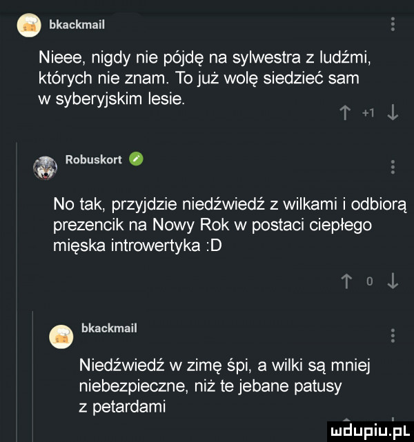 hkackmail nieee nigdy nie pójdę na sylwestra z ludźmi których nie znam. to już wolę siedzieć sam w syberyjskim lesie. a robuskorl. no tak przyjdzie niedźwiedź z wilkami i odbiorą prezencik na nowy rok w postaci ciepłego mięska introwertyka d. bkackmail niedźwiedź w zimę śpi a wilki są mniej niebezpieczne niż te jebane patusy z petardami