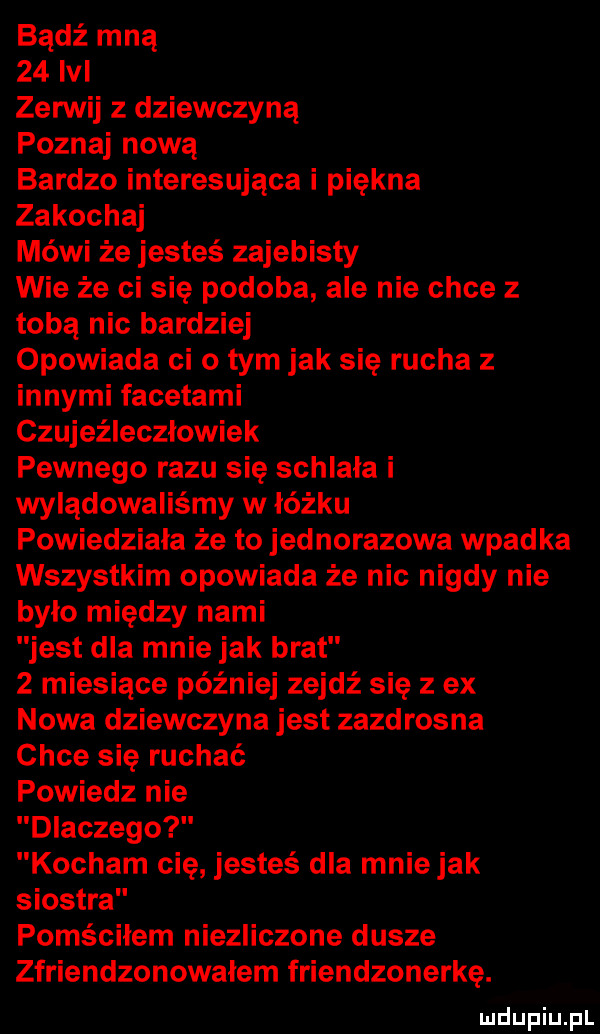 bądź mną    lal zerwij z dziewczyną poznaj nową bardzo interesująca i piękna zakochaj mówi że jesteś zajebisty wie że ci się podoba ale nie chce z tobą nic bardziej opowiada ci o tym jak się rucha z innymi facetami czujeźleczłowiek pewnego razu się schlała i wylądowaliśmy w łóżku powiedziała że to jednorazowa wpadka wszystkim opowiada że nic nigdy nie bylo między nami jest dla mnie jak brat   miesiące później zejdź się z ex nowa dziewczyna jest zazdrosna chce się ruchać powiedz nie dlaczego kocham cię jesteś dla mniejak siostra pomściłem niezliczone dusze zfriendzonowalem friendzonerkę