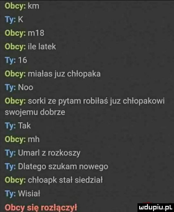 obcy km ty k obcy m   obcy ile latek ty    obcy miałas juz chlopaka  y neo obcy sorki ze pytam robiiaśjuz chłopakowi swojemu dobrze ty tak obcy mh ty umarl z rozkoszy ty dlatego szukam nowego obcy chioapk stał siedział ty wisiai obcy się rozłączy mjupiupl