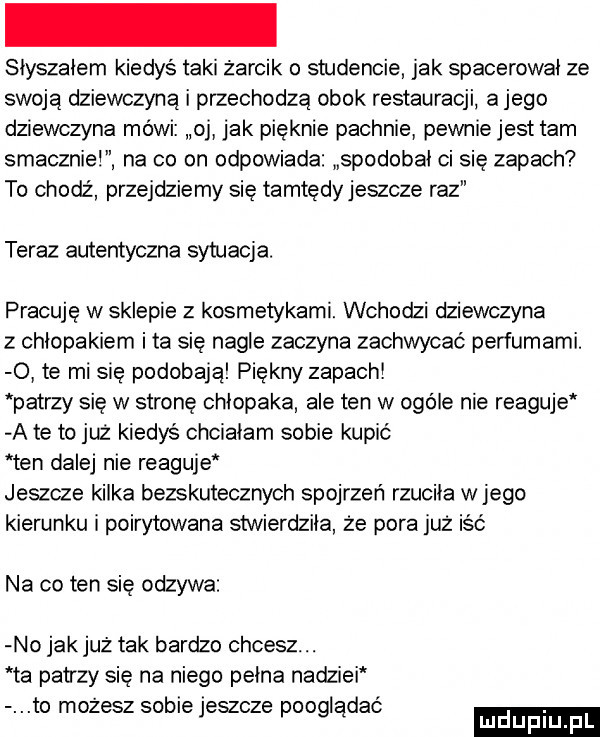 siyszaiem kiedyś taki żarcik o studencie jak spacerowai ze swoją dziewczyną i przechodzą obok restauracji a jego dziewczyna mówi oj jak pięknie pachnie pewniejest tam smaczniei na co on odpowiada spodobai ci się zapach to chodź przejdziemy się tamtędyjeszcze raz teraz autentyczna sytuacja. pracuję w sklepie z kosmetykami. wchodzi dziewczyna z chłopakiem i ta się nagle zaczyna zachwycać perfumami.   te mi się podobają piękny zapach patrzy się w stronę chłopaka ale ten w ogole nie reaguje a te to już kiedyś chciałem sobie kupić ten dalej nie reaguje jeszcze kilka bezskutecznych spojrzeń rzucika wjego kierunku i poirytowana stwierdziła że pora już iść na co ten się odzywa no jakjuż tak bardzo chcesz. ta patrzy się na niego pełna nadziei to mozesz sobie jeszcze pooglądać luduplu