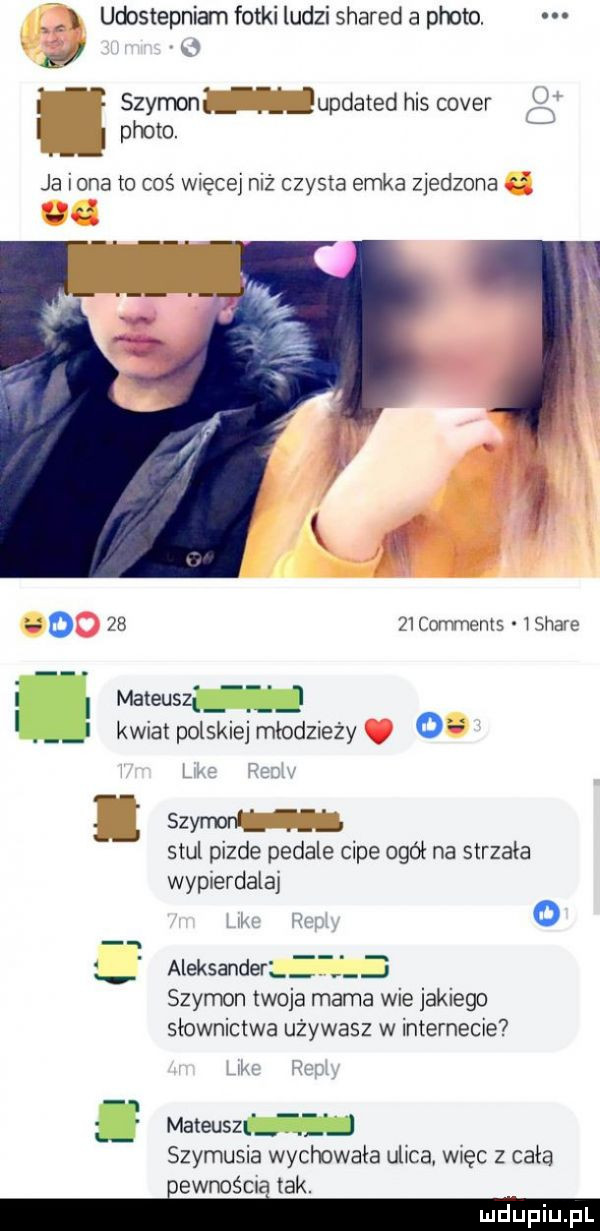 udostepniam fotki ludzi shared a ploto el szymon   updated his cover ploto. i ja iana to coś więcej niż czysta emka zjedzona    comments ishave i mateuszi  . i kwiatpolskiejmłodzieży o l j szymonl. stul pizde pedale cipe ogół na strzała wypierdalaj o aleksanderlz j szymon twoja mama wie jakiego słownictwa używasz w internecie ii. mateusz ż l szymusia wychowała ulica więc   cała iewnośma tak