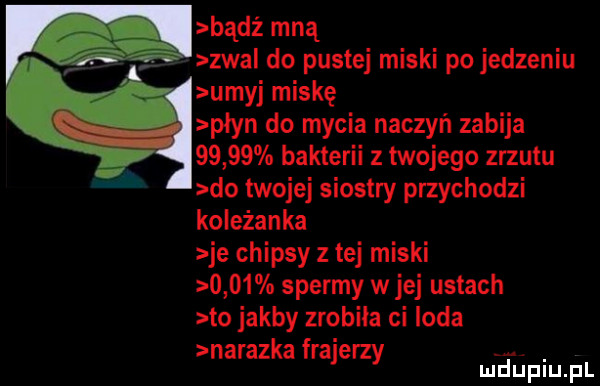 bądź mną zwa do pustej miski po jedzeniu umyj miskę płyn do mycia naczyń zabija       bakterii z twojego zrzutu do twojej siostry przychodzi koleżanka je chipsy z tej miski      spermy w jej ustach to jakby zrobiła ci loda narazkafrajerzy ef l lu uplu p