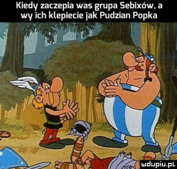 kiedy zaczepia was grupa sebixów. a wy ich klepiecie idk pudzian popka kg. a