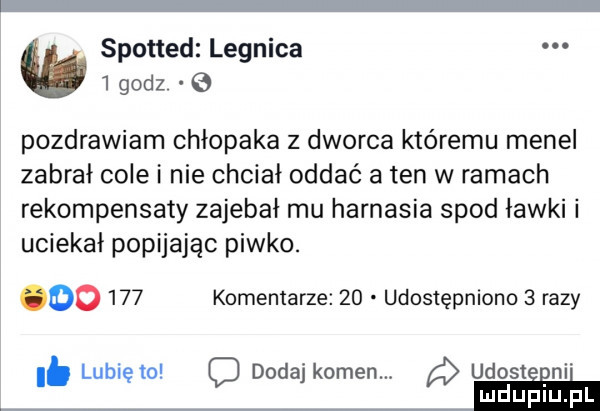 spotted legnica   godz pozdrawiam chłopaka z dworca któremu menel zabrał cole i nie chciał oddać a ten w ramach rekompensaty zajebał mu harnasia spod ławki i uciekał popijając piwko. oo     komentarze    udostępniono   razy lubię to o dodaj kamen. a udosteﬁni