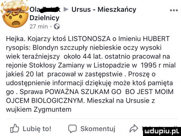 olu ursus mieszkańcy. dzielnicy    min   hejka. kojarzy ktoś listonosza o imieniu hubert rysopis blondyn szczupły niebieskie oczy wysoki wiek teraźniejszy około    lat. ostatnio pracował na rejonie stokłosy zamiany w listopadzie w      r mial jakieś    lat pracował w zastępstwie. proszę o udostępnienie informacji dziekuje może ktoś pamięta go. sprawa poważna szukam go bo jest moim ojcem biologicznym. mieszkal na ursusie z wujkiem zygmuntem b lubię to o skomentuj