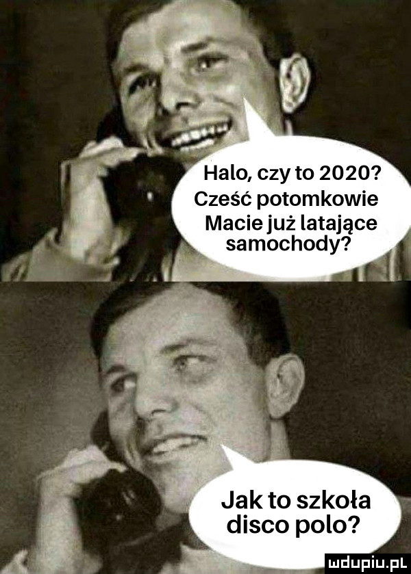 halo czy to      cześć potomkowie macie już latające samochody jak to szkoła disco polo