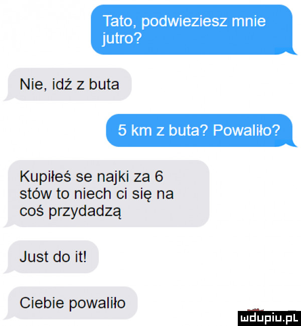 tato podwieziesz mnie jutro nie idż z buta   km   buta powaliło kupiłeś se nojki za   stów to niech ci się na coś przydadzą just do it ciebie powaliło