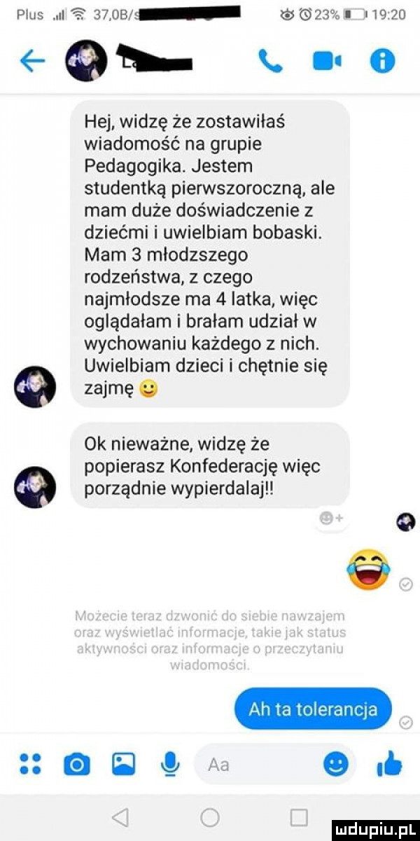 plus   szos     i       x o     hej. widzę że zostawiłaś wiadomość na grupie pedagogika jestem studentką pierwszoroczną ale mam duże doświadczenie z dziećmi i uwielbiam bobaski. mam   mlodzszego rodzeństwa. z czego najmłodsze ma   latka więc oglądałam i bralam udział w wychowaniu każdego z nich. uwielbiam dzieci i chętnie się zajmę   ok nieważne widzę ze popierasz konfederację więc porządnie wypierdalajl ah ia mieranma el   of ludu iu. l