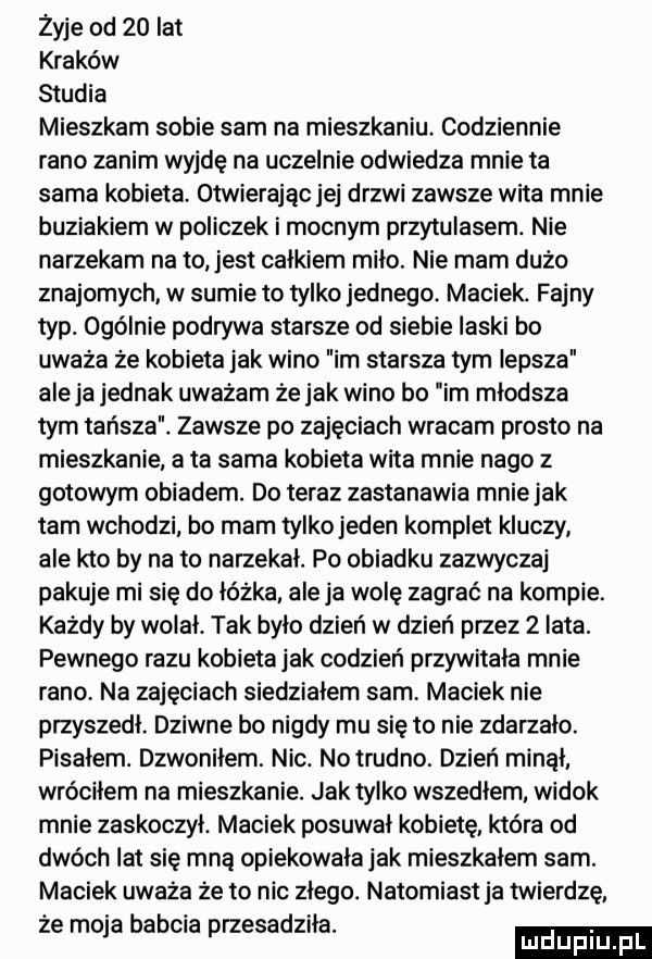 żyje od    lat kraków studia mieszkam sobie sam na mieszkaniu codziennie rano zanim wyjdę na uczelnie odwiedza mnie ta sama kobieta otwierając jej drzwi zawsze wita mnie buziakiem w policzek i mocnym przytulasem. nie narzekam na to jest całkiem miło. nie mam dużo znajomych w sumie to tylko jednego maciek. fajny typ. ogólnie podrywa starsze od siebie laski bo uważa że kobieta jak wino im starsza tym lepsza aleja jednak uważam że jak wino bo im młodsza tym tańsza. zawsze po zajęciach wracam prosto na mieszkanie a ta sama kobieta wita mnie nago z gotowym obiadem. do teraz zastanawia mnie jak tam wchodzi bo mam tylkojeden komplet kluczy ale kto by na to narzekał. po obiadku zazwyczaj pakuje mi się do łóżka ale ja wolę zagrać na kompie. każdy by wolał. tak było dzień w dzień przez   lata. pewnego razu kobietajak codzień przywitała mnie rano na zajęciach siedziałem sam maciek nie przyszedł. dziwne bo nigdy mu się to nie zdarzalo. pisałem. dzwoniłem. nic. notrudno. dzień minął wróciłem na mieszkanie. jak tylko wszedłem. widok mnie zaskoczył. maciek posuwał kobietę która od dwóch lat się mną opiekowała jak mieszkalem sam. maciek uważa że to nic złego. natomiast ja twierdzę że moja babcia przesadziła. ludupl